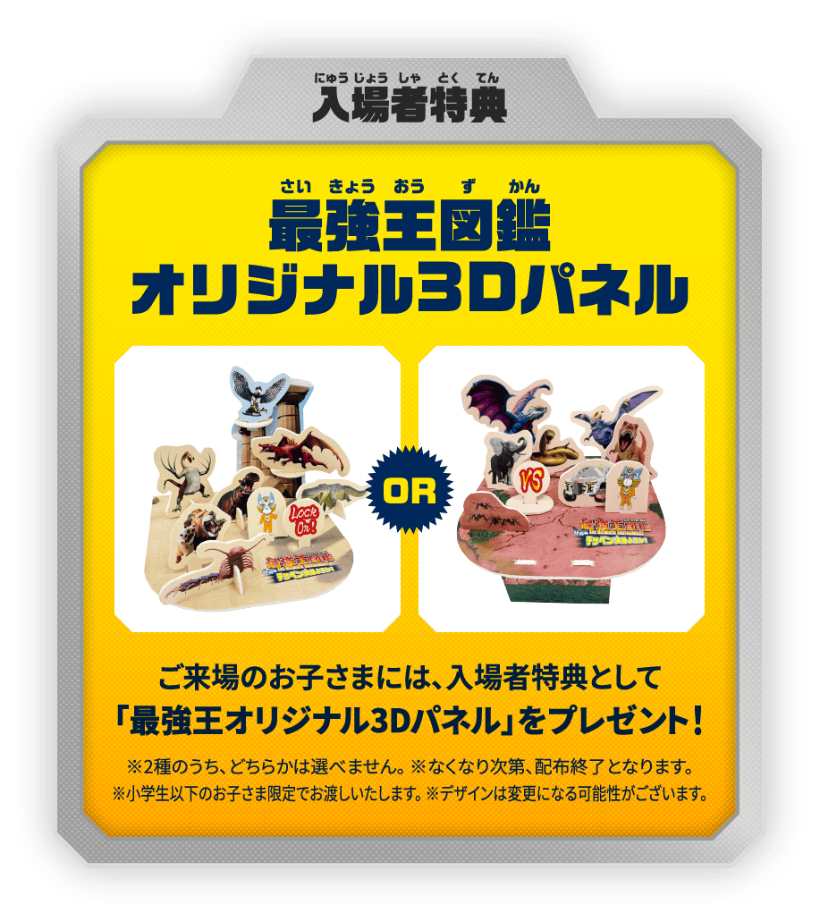 入場者特典：最強王図鑑オリジナル3Dパネル　ご来場のお子さまには、入場者特典として「最強王オリジナル3Dパネル」をプレゼント！　※2種のうち、どちらかは選べません。　※なくなり次第、配布終了となります。　※小学生以下のお子さま限定でお渡しいたします。