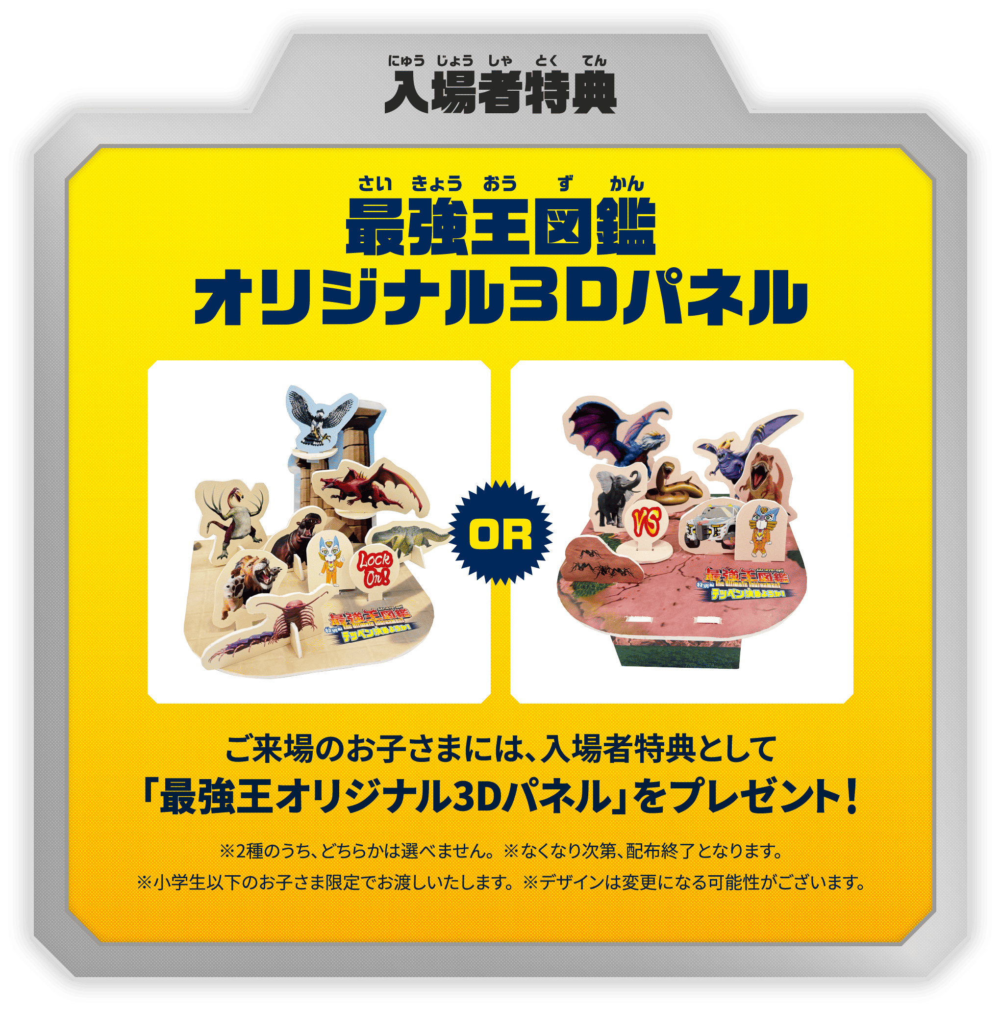 入場者特典：最強王図鑑オリジナル3Dパネル　ご来場のお子さまには、入場者特典として「最強王オリジナル3Dパネル」をプレゼント！　※2種のうち、どちらかは選べません。　※なくなり次第、配布終了となります。　※小学生以下のお子さま限定でお渡しいたします。